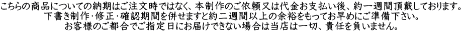こちらの商品についての納期はご注文時ではなく、本制作のご依頼又は代金お支払い後、約一週間頂戴しております。 下書き制作・修正・確認期間を併せますと約二週間以上の余裕をもってお早めにご準備下さい。 お客様のご都合でご指定日にお届けできない場合は当店は一切、責任を負いません。