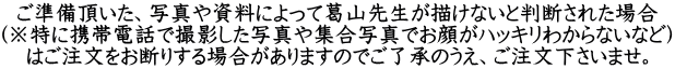 ご準備頂いた、写真や資料によって葛山先生が描けないと判断された場合 (※特に携帯電話で撮影した写真や集合写真でお顔がハッキリわからないなど) はご注文をお断りする場合がありますのでご了承のうえ、ご注文下さいませ。