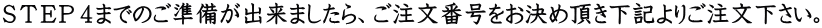 ＳＴＥＰ４までのご準備が出来ましたら、ご注文番号をお決め頂き下記よりご注文下さい。
