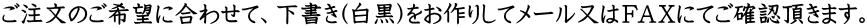 ご注文のご希望に合わせて、下書き(白黒)をお作りしてメール又はＦＡＸにてご確認頂きます。