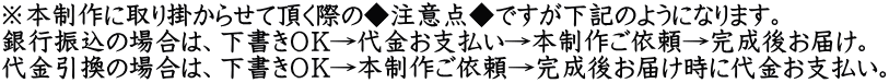 ※本制作に取り掛からせて頂く際の◆注意点◆ですが下記のようになります。 銀行振込の場合は、下書きＯＫ→代金お支払い→本制作ご依頼→完成後お届け。 代金引換の場合は、下書きＯＫ→本制作ご依頼→完成後お届け時に代金お支払い。