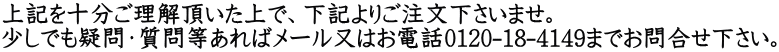 上記を十分ご理解頂いた上で、下記よりご注文下さいませ。 少しでも疑問・質問等あればメール又はお電話0120-18-4149までお問合せ下さい。