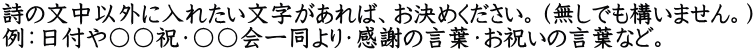 詩の文中以外に入れたい文字があれば、お決めください。（無しでも構いません。） 例：日付や〇〇祝・〇〇会一同より・感謝の言葉・お祝いの言葉など。