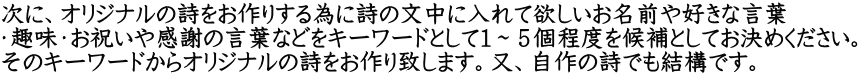 次に、オリジナルの詩をお作りする為に詩の文中に入れて欲しいお名前や好きな言葉 ・趣味・お祝いや感謝の言葉などをキーワードとして１～５個程度を候補としてお決めください。 そのキーワードからオリジナルの詩をお作り致します。又、自作の詩でも結構です。
