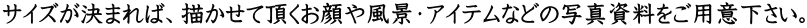 サイズが決まれば、描かせて頂くお顔や風景・アイテムなどの写真資料をご用意下さい。