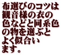 布選びのコツは 観音様の衣の 色などと同系色 の物を選ぶと よく似合い ます。